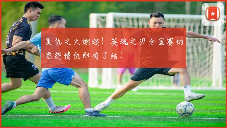 复仇之火燃起！英魂之刃全国赛的恩怨情仇即将了结！