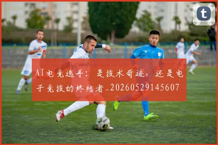 AI电竞选手：是技术奇迹，还是电子竞技的终结者_20260529145607