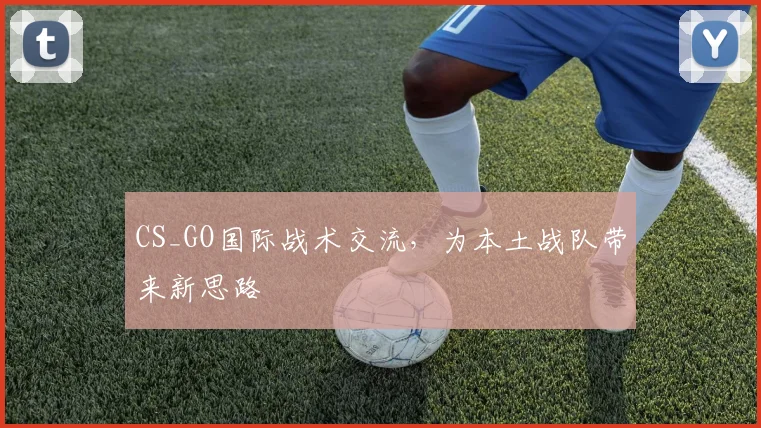 CS_GO国际战术交流，为本土战队带来新思路