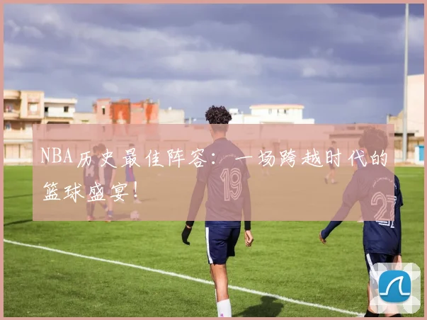 NBA历史最佳阵容：一场跨越时代的篮球盛宴！