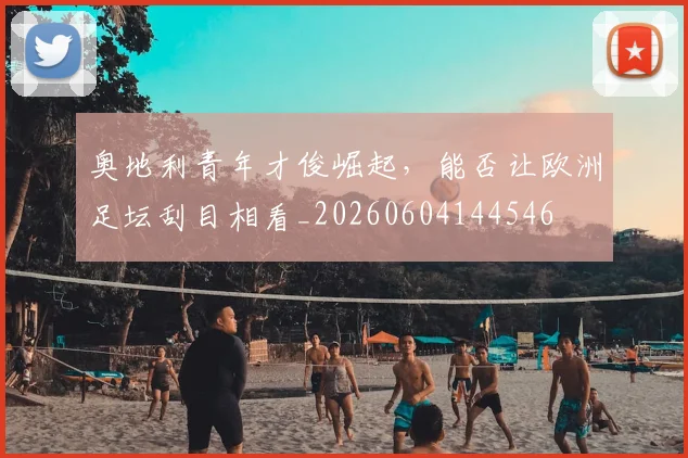 奥地利青年才俊崛起,能否让欧洲足坛刮目相看_20260604144546