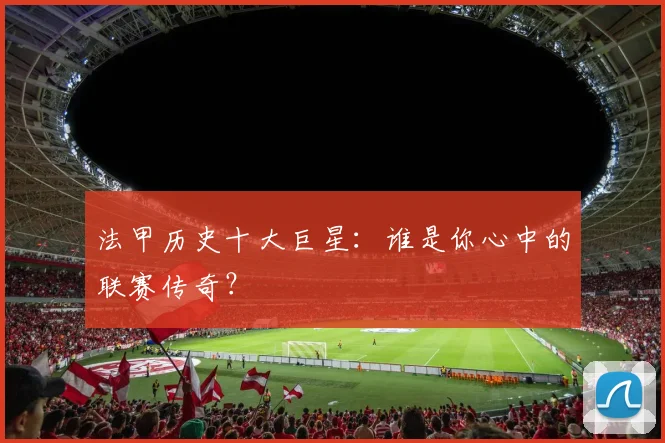 法甲历史十大巨星：谁是你心中的联赛传奇？