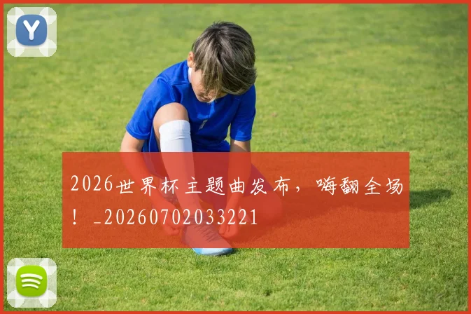 2026世界杯主题曲发布，嗨翻全场！_20260702033221