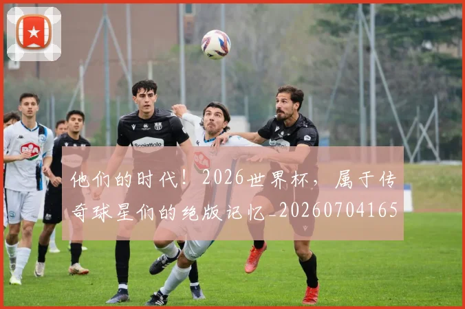 他们的时代！2026世界杯，属于传奇球星们的绝版记忆_20260704165347