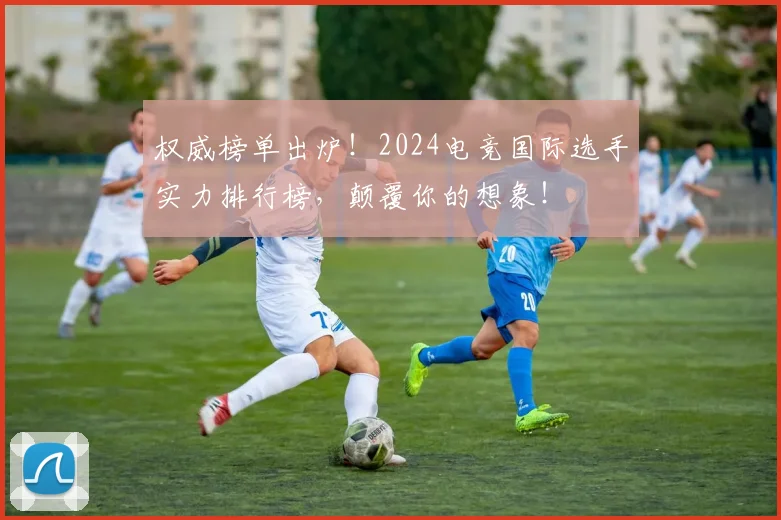 权威榜单出炉！2024电竞国际选手实力排行榜，颠覆你的想象！