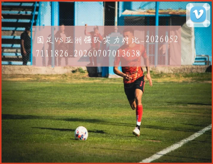 国足vs亚洲强队实力对比_20260527111826_20260707013638