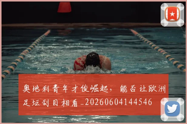 奥地利青年才俊崛起，能否让欧洲足坛刮目相看_20260604144546