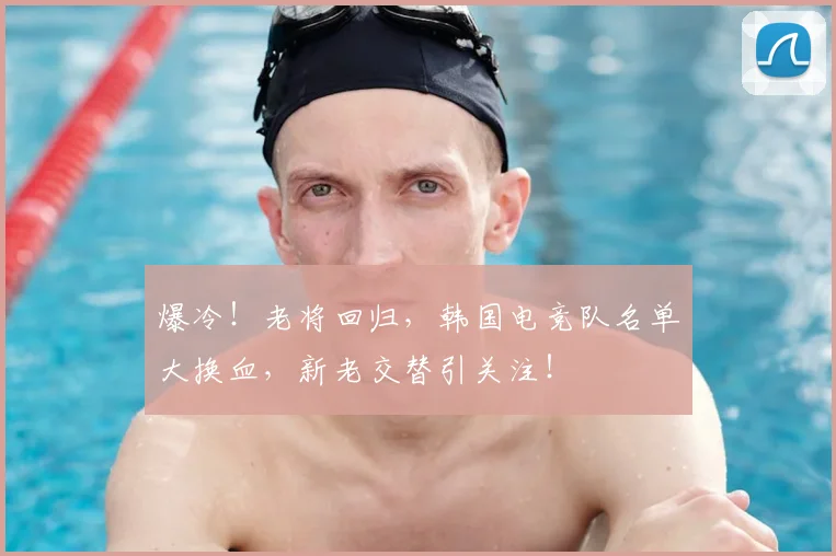 爆冷！老将回归，韩国电竞队名单大换血，新老交替引关注！