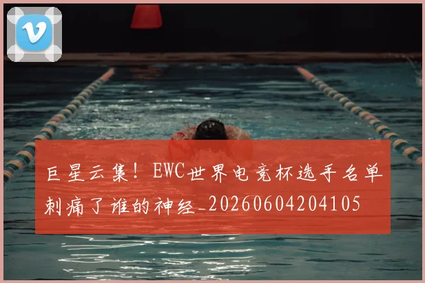 巨星云集！EWC世界电竞杯选手名单刺痛了谁的神经_20260604204105