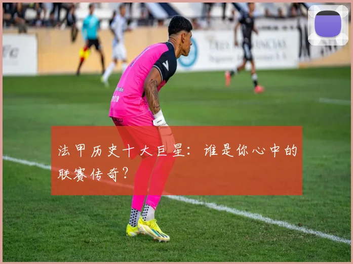 法甲历史十大巨星：谁是你心中的联赛传奇？