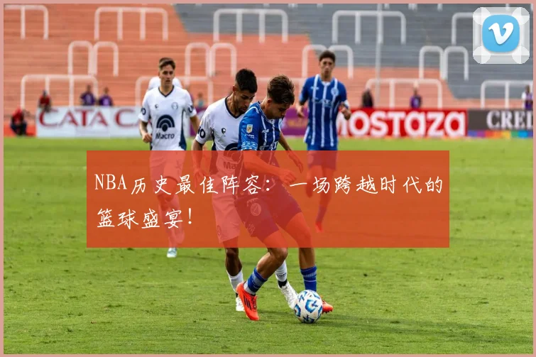 NBA历史最佳阵容：一场跨越时代的篮球盛宴！