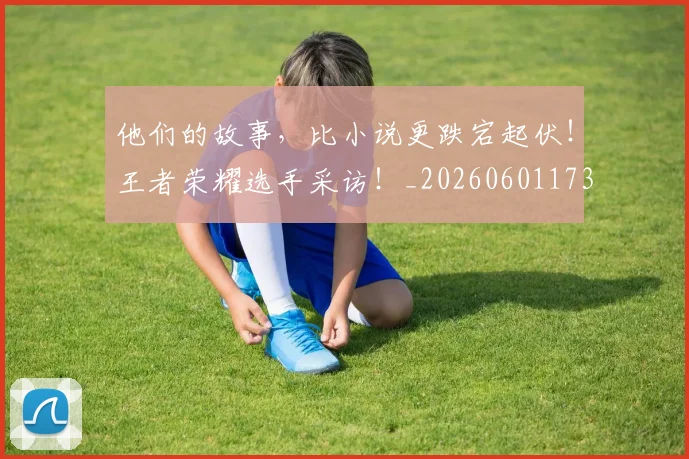 他们的故事,比小说更跌宕起伏!王者荣耀选手采访!_20260601173358