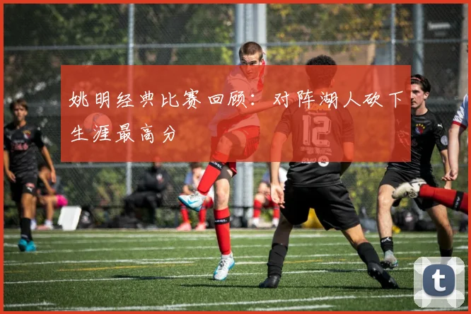 姚明经典比赛回顾:对阵湖人砍下生涯最高分