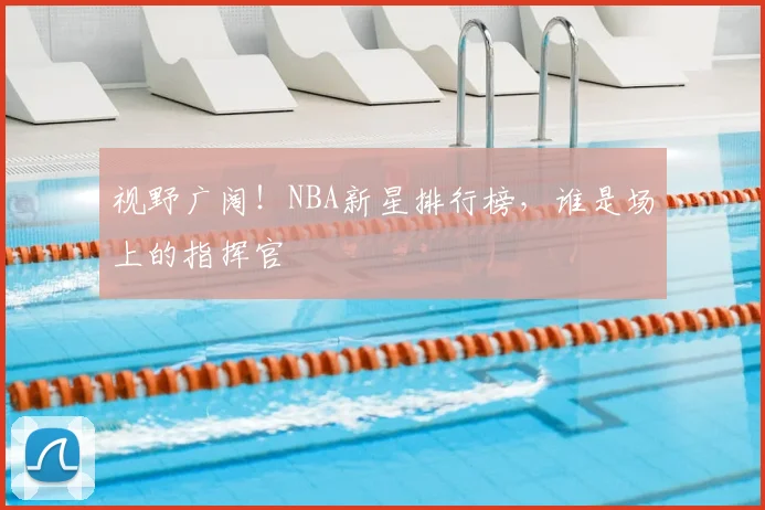 视野广阔！NBA新星排行榜，谁是场上的指挥官