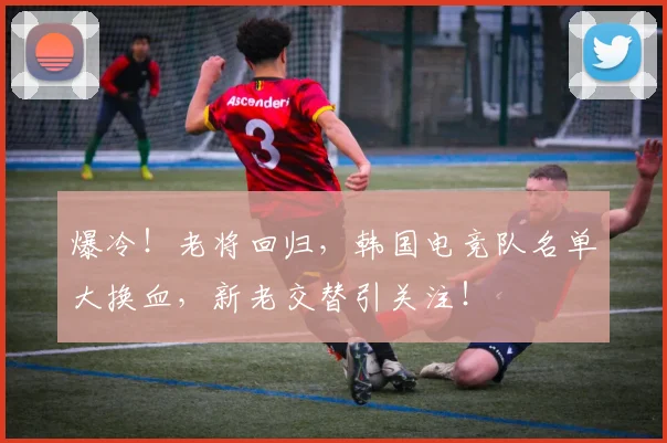 爆冷！老将回归，韩国电竞队名单大换血，新老交替引关注！