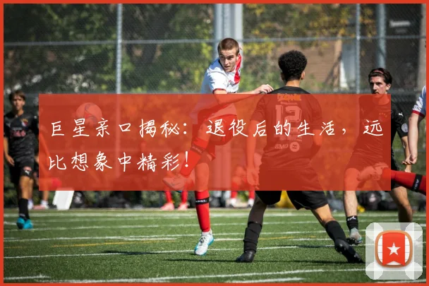巨星亲口揭秘：退役后的生活，远比想象中精彩！