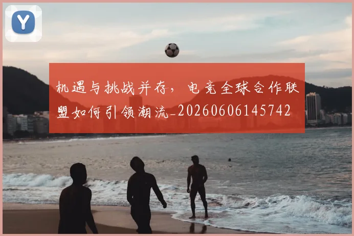 机遇与挑战并存，电竞全球合作联盟如何引领潮流_20260606145742