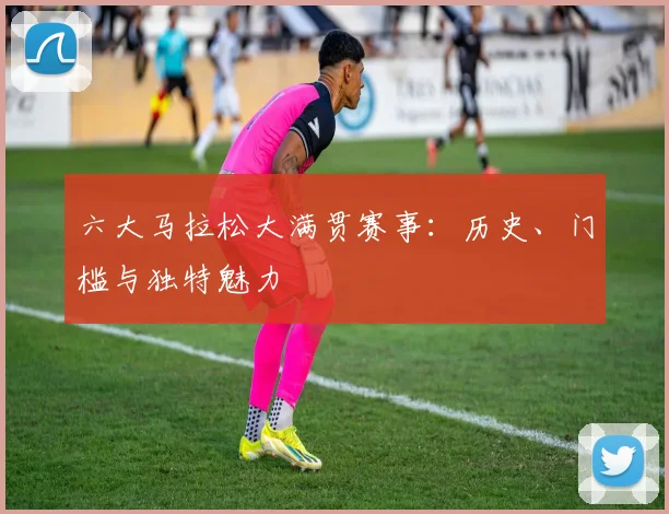 六大马拉松大满贯赛事：历史、门槛与独特魅力
