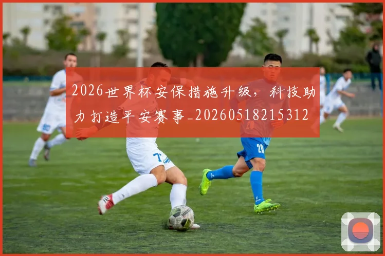 2026世界杯安保措施升级，科技助力打造平安赛事_20260518215312